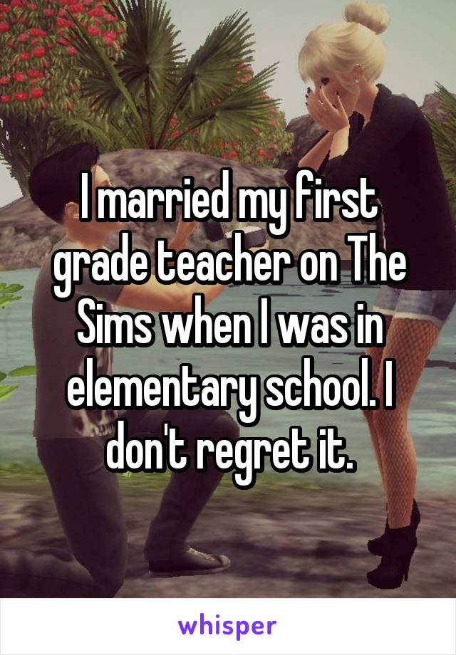 I married my first grade teacher on The Sims when I was in elementary school. I don't regret it.