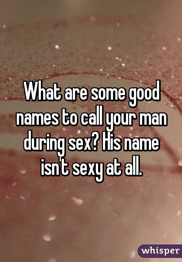 What Are Some Good Names To Call Your Man During Sex His Name Isn
