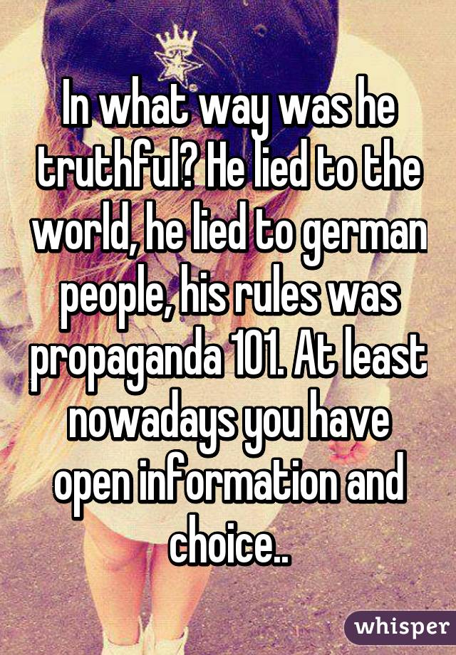 In what way was he truthful? He lied to the world, he lied to german people, his rules was propaganda 101. At least nowadays you have open information and choice..