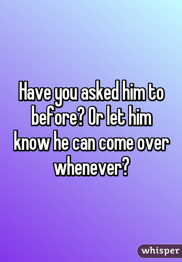 Have you asked him to before? Or let him know he can come over whenever?