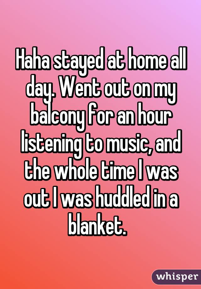 Haha stayed at home all day. Went out on my balcony for an hour listening to music, and the whole time I was out I was huddled in a blanket.  