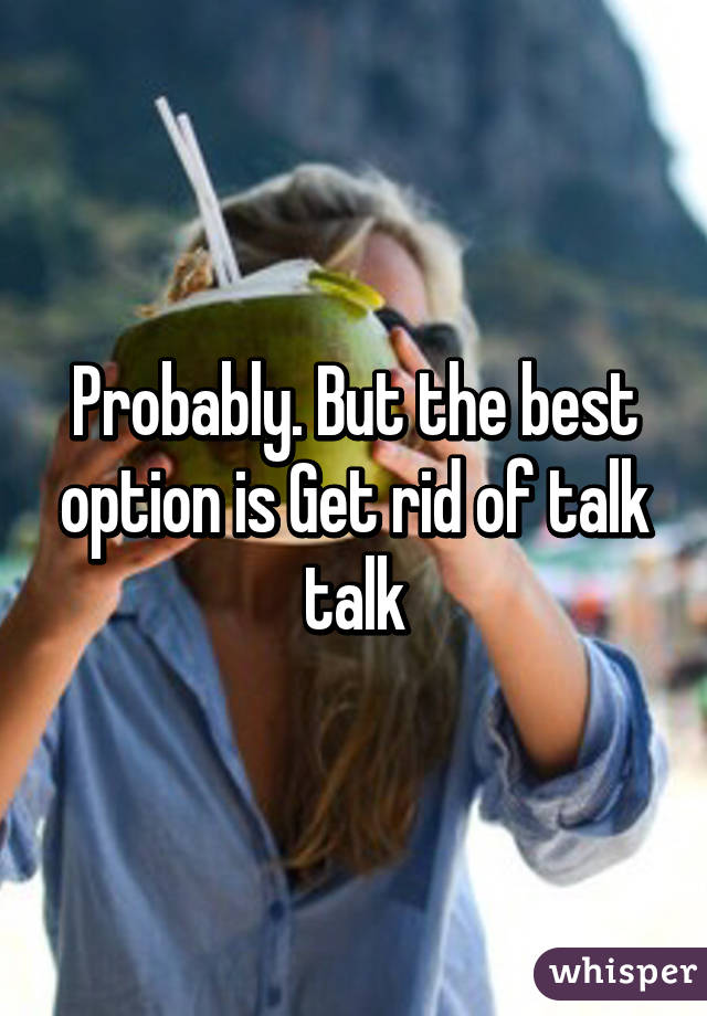 Probably. But the best option is Get rid of talk talk