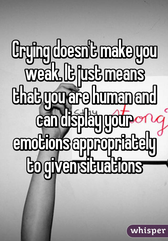 Crying doesn't make you weak. It just means that you are human and can display your emotions appropriately to given situations
