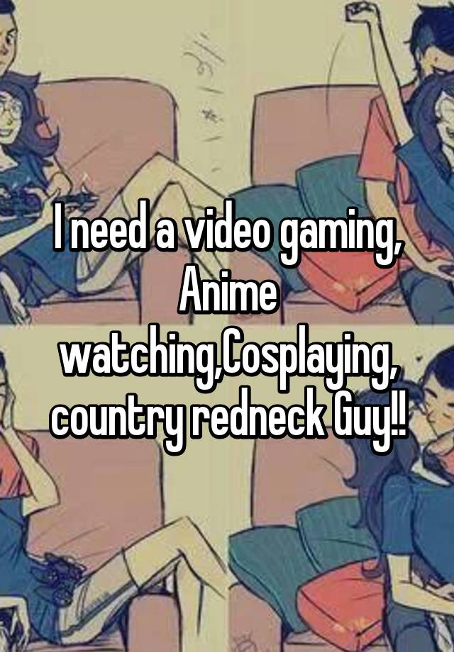 I need a video gaming, Anime watching,Cosplaying, country redneck Guy!!