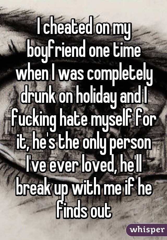 I cheated on my boyfriend one time when I was completely drunk on holiday and I fucking hate myself for it, he's the only person I've ever loved, he'll break up with me if he finds out