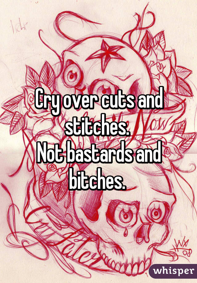 Cry over cuts and stitches. 
Not bastards and bitches. 
