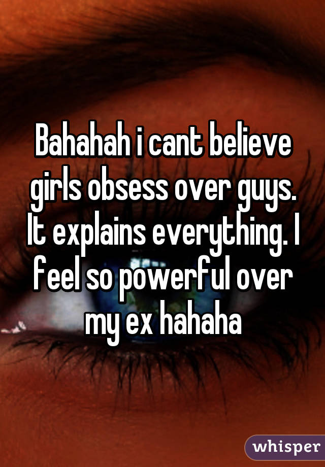Bahahah i cant believe girls obsess over guys. It explains everything. I feel so powerful over my ex hahaha