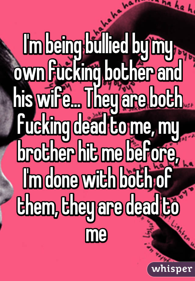 I'm being bullied by my own fucking bother and his wife... They are both fucking dead to me, my brother hit me before, I'm done with both of them, they are dead to me 