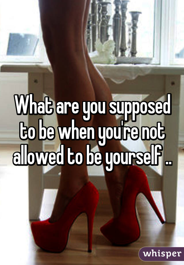 What are you supposed to be when you're not allowed to be yourself ..