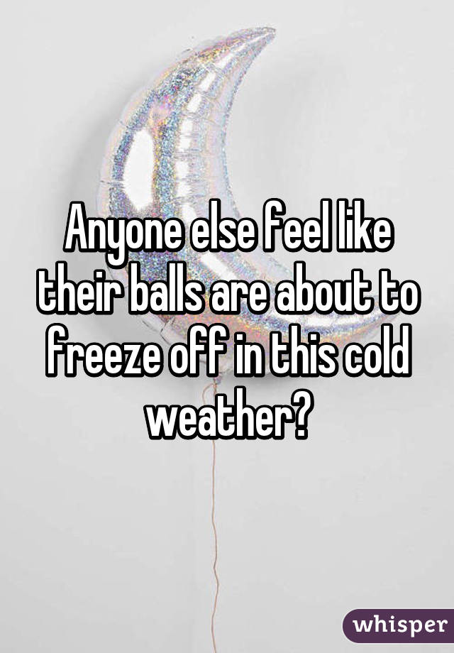 Anyone else feel like their balls are about to freeze off in this cold weather?