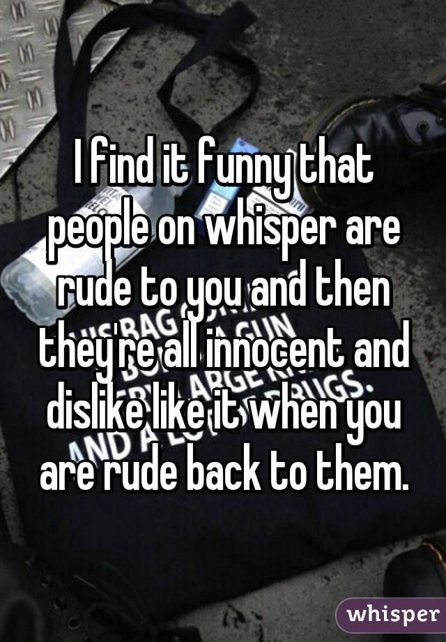 I find it funny that people on whisper are rude to you and then they're all innocent and dislike like it when you are rude back to them.