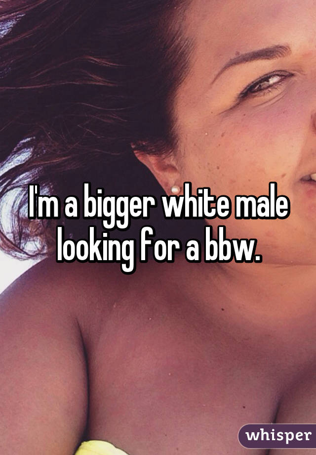 I'm a bigger white male looking for a bbw.