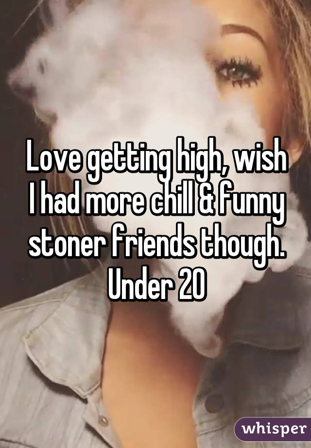 Love getting high, wish I had more chill & funny stoner friends though. Under 20