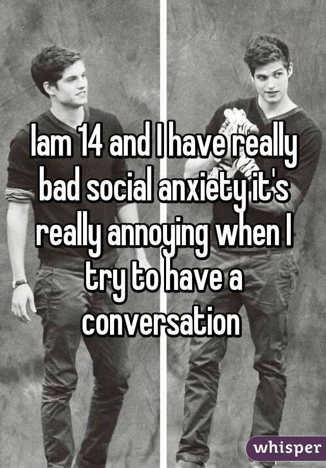 Iam 14 and I have really bad social anxiety it's really annoying when I try to have a conversation 