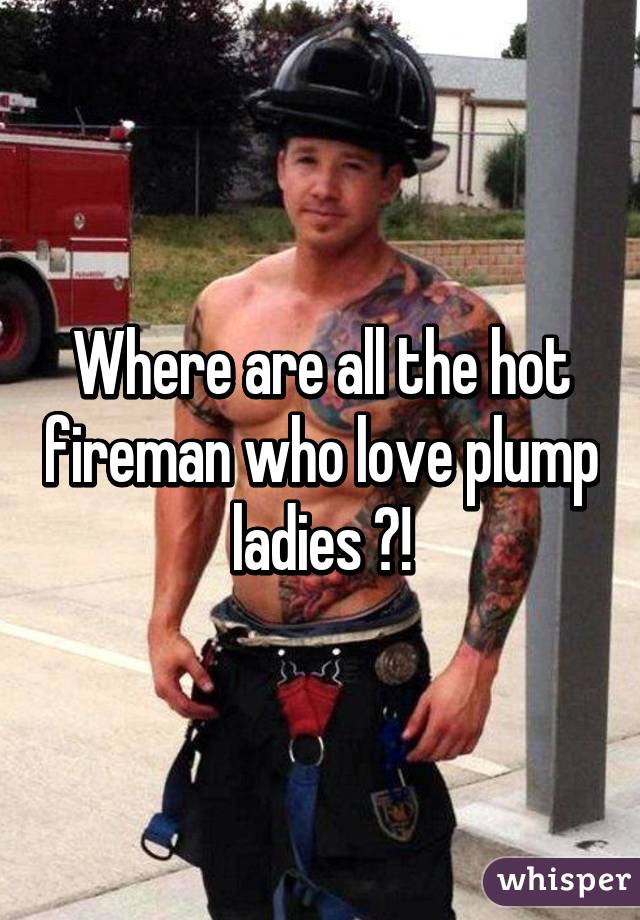 Where are all the hot fireman who love plump ladies ?!