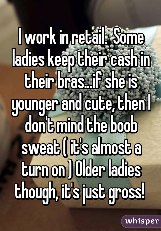 I work in retail.  Some ladies keep their cash in their bras...if she is younger and cute, then I don't mind the boob sweat ( it's almost a turn on ) Older ladies though, it's just gross! 
