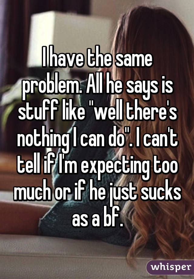 I have the same problem. All he says is stuff like "well there's nothing I can do". I can't tell if I'm expecting too much or if he just sucks as a bf.