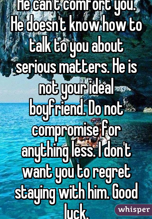He can't comfort you. He doesn't know how to talk to you about serious matters. He is not your ideal boyfriend. Do not compromise for anything less. I don't want you to regret staying with him. Good luck.