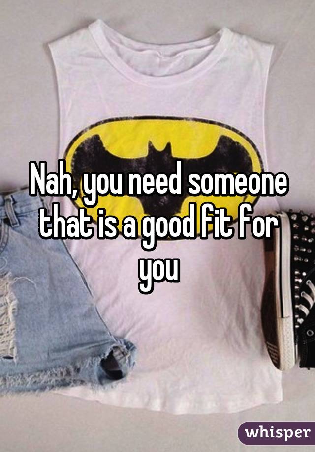 Nah, you need someone that is a good fit for you