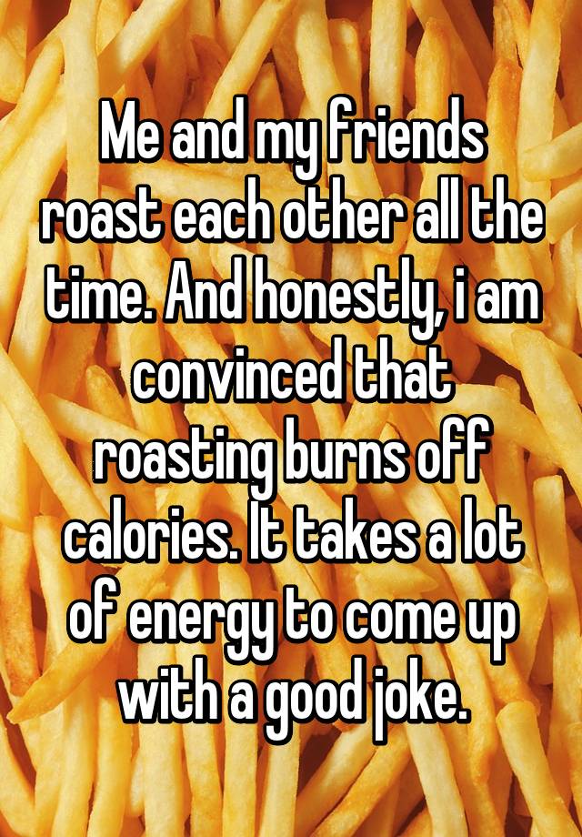 Me and my friends roast each other all the time. And honestly, i am