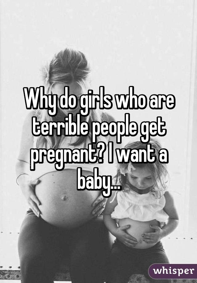 Why Do Girls Who Are Terrible People Get Pregnant I Want A Baby