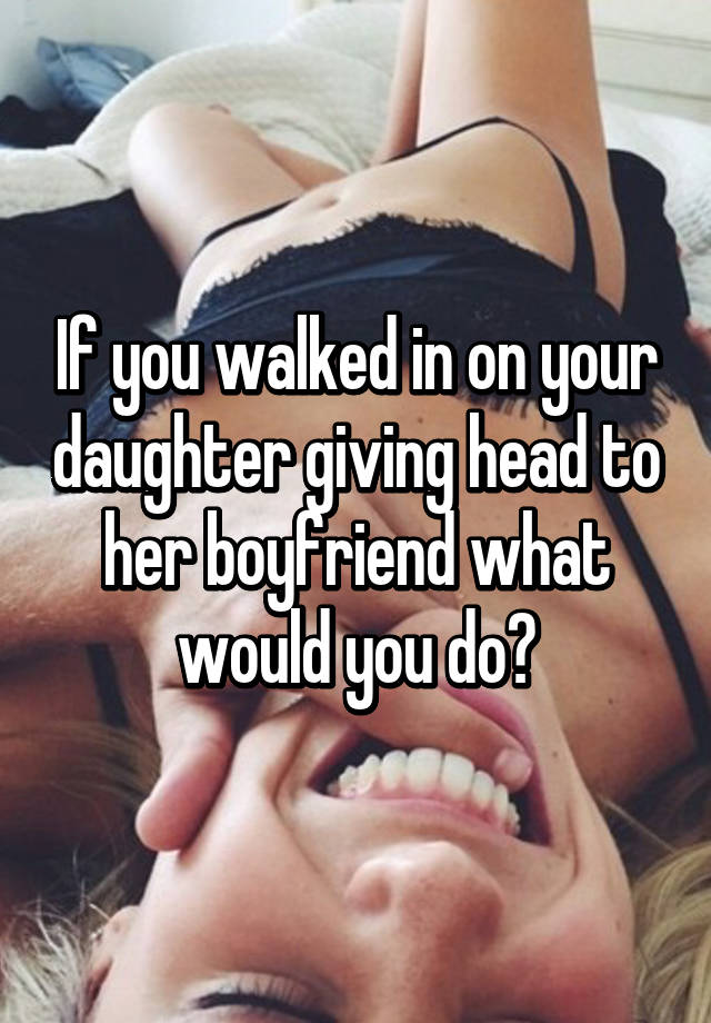 If you walked in on your daughter giving head to her boyfriend what would y...