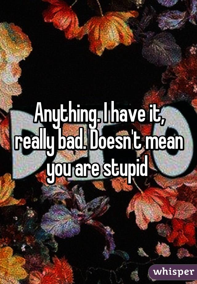 Anything. I have it, really bad. Doesn't mean you are stupid 
