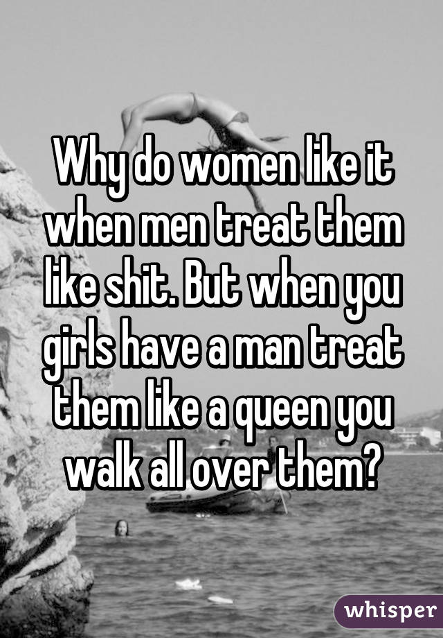 But when you girls have a man treat them like a queen you walk all over t.....
