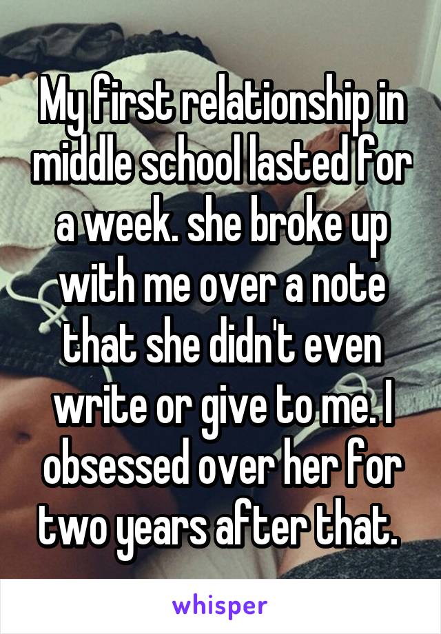 My first relationship in middle school lasted for a week. she broke up with me over a note that she didn't even write or give to me. I obsessed over her for two years after that. 