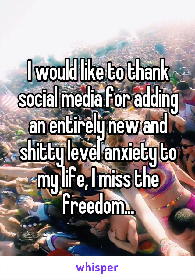 I would like to thank social media for adding an entirely new and shitty level anxiety to my life, I miss the freedom...
