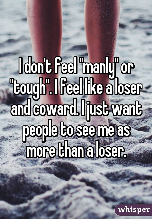 I don't feel "manly" or "tough". I feel like a loser and coward. I just want people to see me as more than a loser.