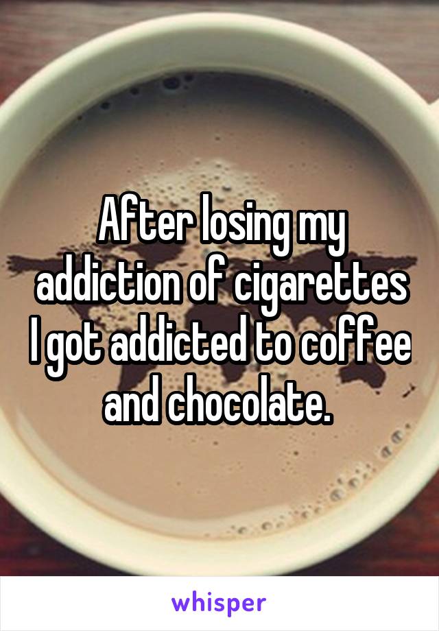 After losing my addiction of cigarettes I got addicted to coffee and chocolate. 