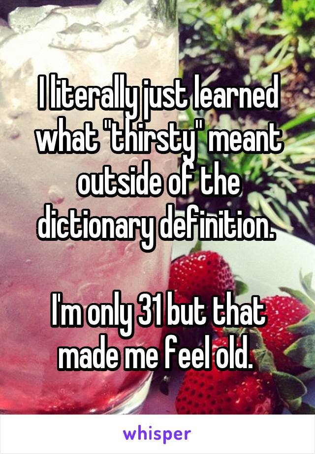 I literally just learned what "thirsty" meant outside of the dictionary definition. 

I'm only 31 but that made me feel old. 