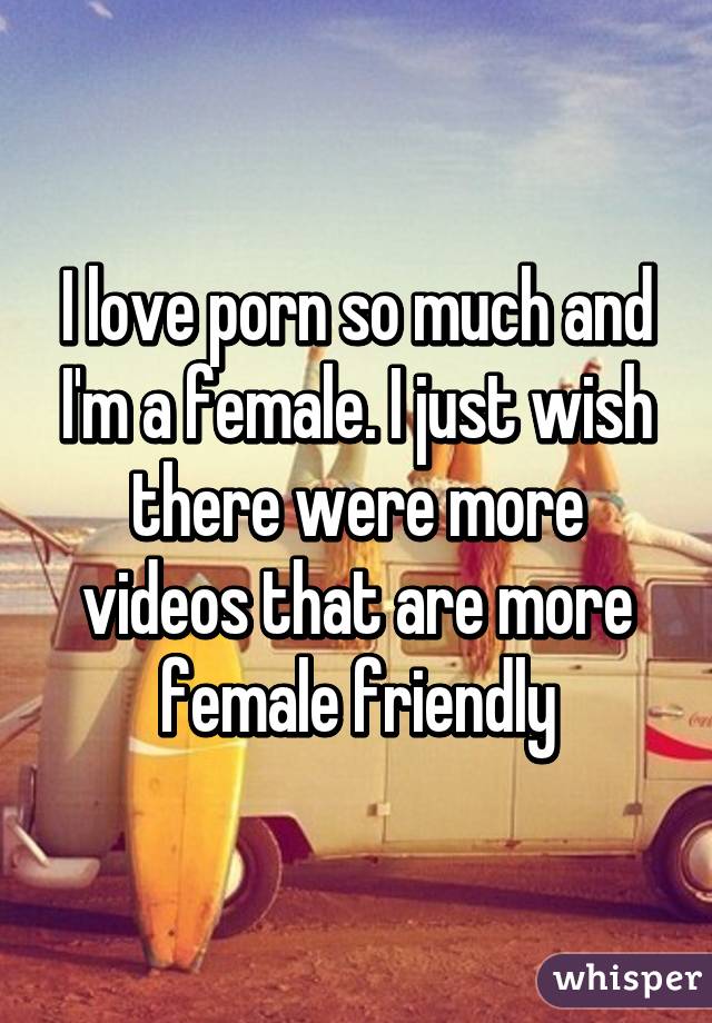 I love porn so much and I'm a female. I just wish there were more videos that are more female friendly