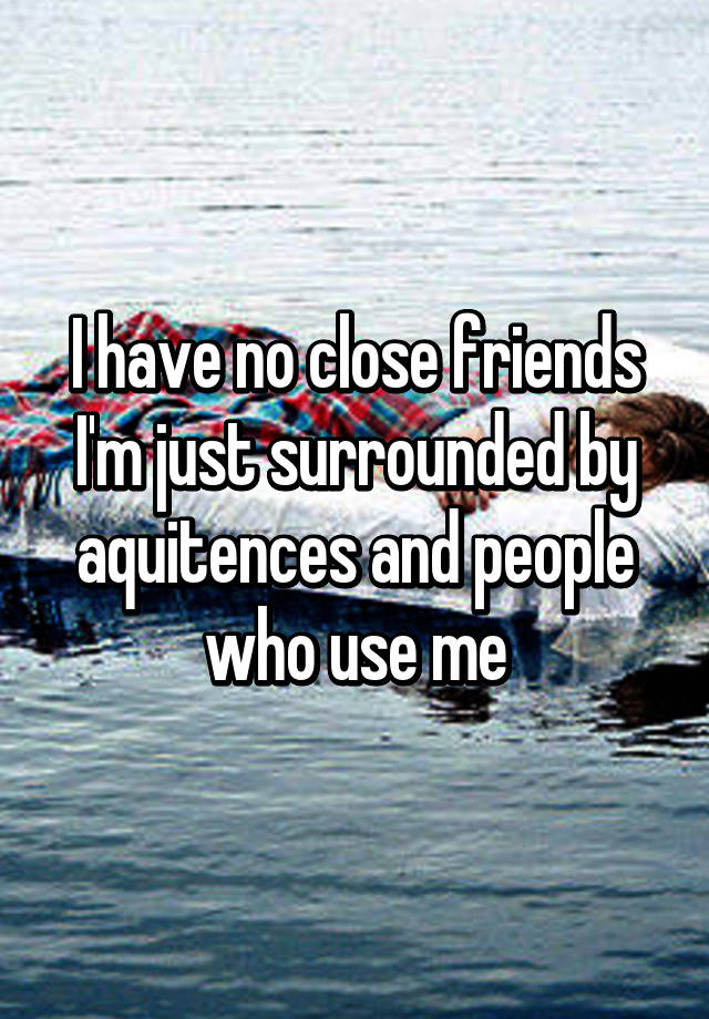 I Have No Close Friends I M Just Surrounded By Aquitences And People Who Use Me