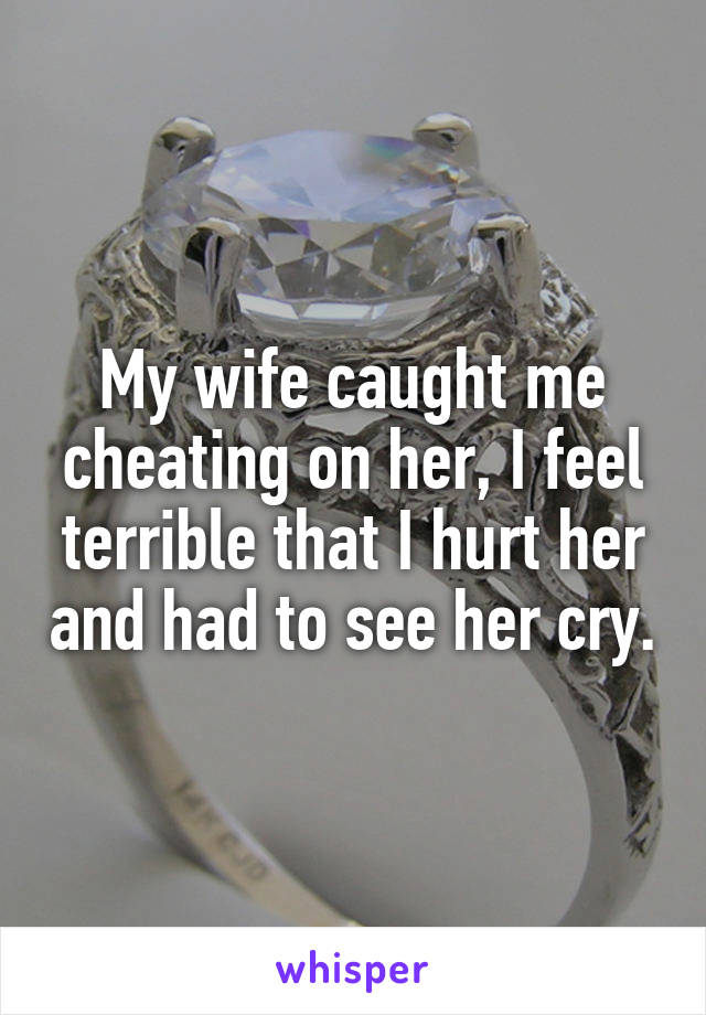 My wife caught me cheating on her, I feel terrible that I hurt her and had to see her cry.