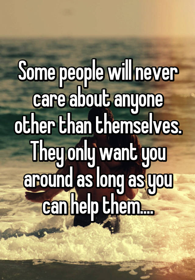 Some People Will Never Care About Anyone Other Than Themselves They Only Want You Around As