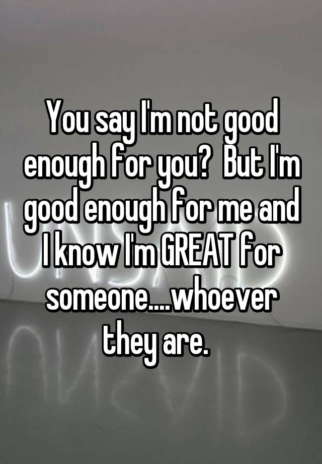 You Say I M Not Good Enough For You But I M Good Enough For Me And I Know I M Great For Someone Whoever They Are