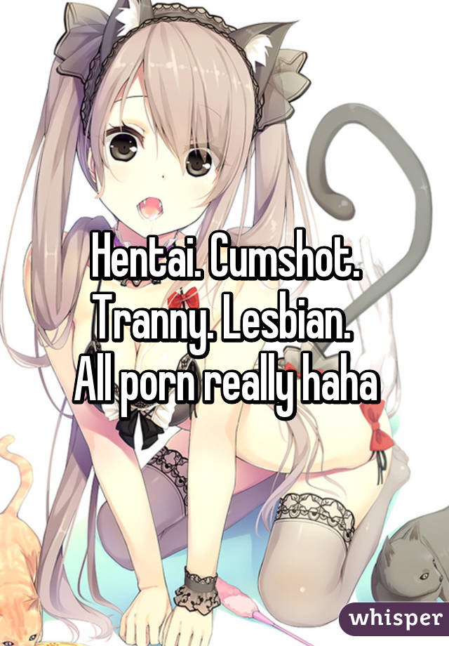 Hentai Lesbians Cumshot - Hentai. Cumshot. Tranny. Lesbian. All porn really haha