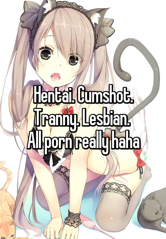 Hentai. Cumshot. Tranny. Lesbian. All porn really haha