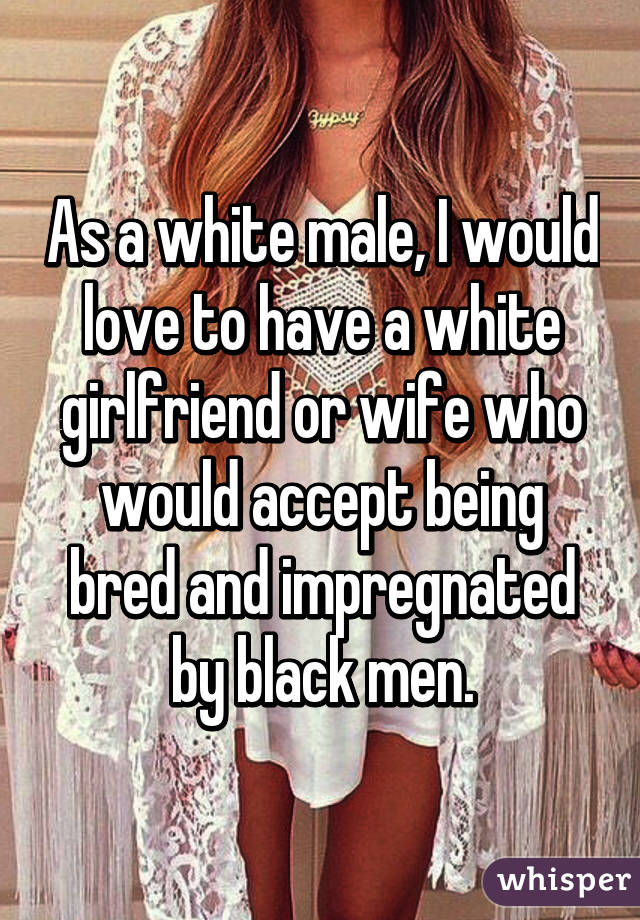 As A White Male I Would Love To Have A White Girlfriend Or Wife Who Would Accept Being Bred And