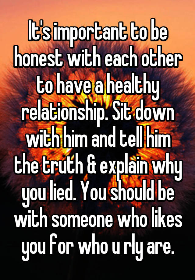It's important to be honest with each other to have a healthy relationship. Sit down with him and tell him the & explain why you lied. You should be with someone