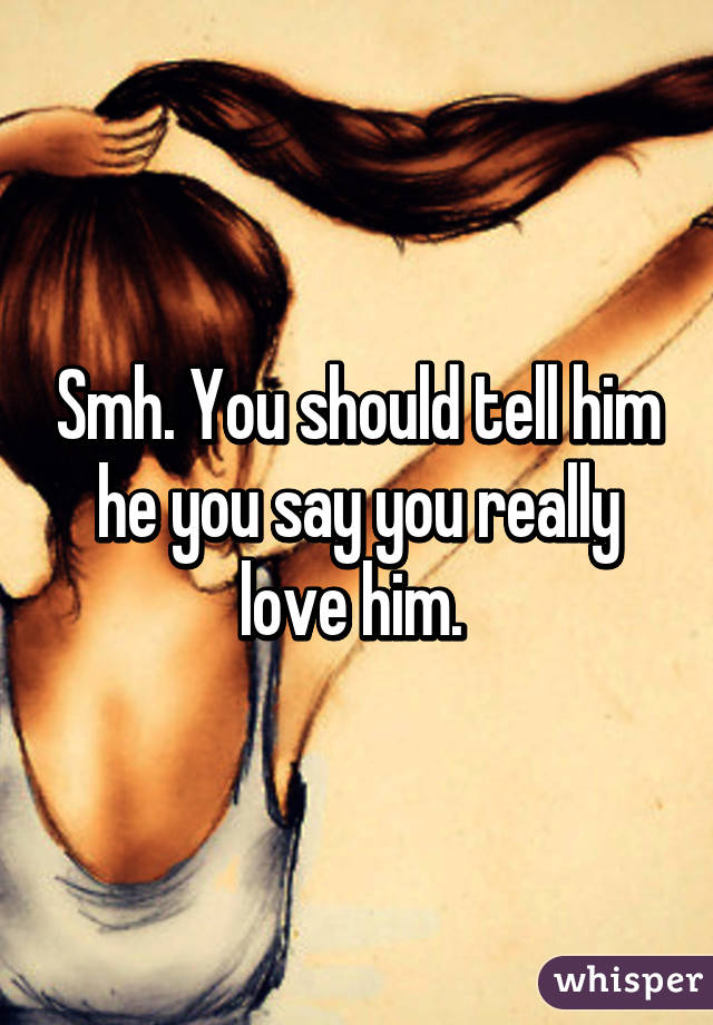 Smh. You should tell him he you say you really love him. 
