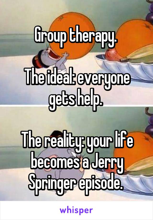 Group therapy. 

The ideal: everyone gets help. 

The reality: your life becomes a Jerry Springer episode. 