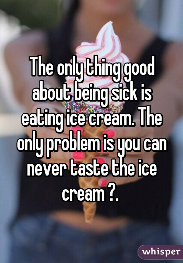 The only thing good about being sick is eating ice cream. The only