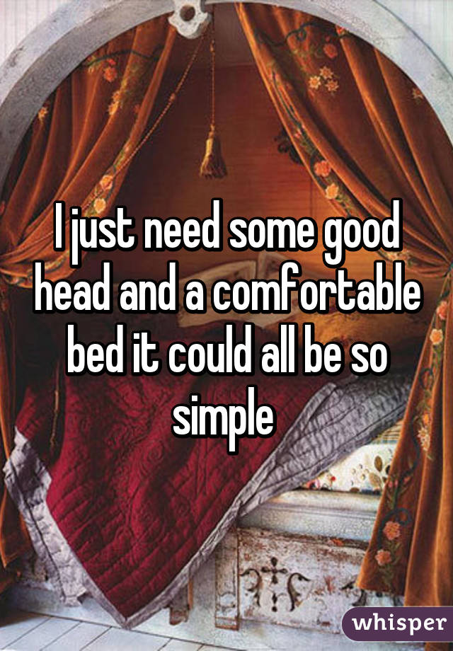 I Just Need Some Good Head And A Comfortable Bed It Could All Be