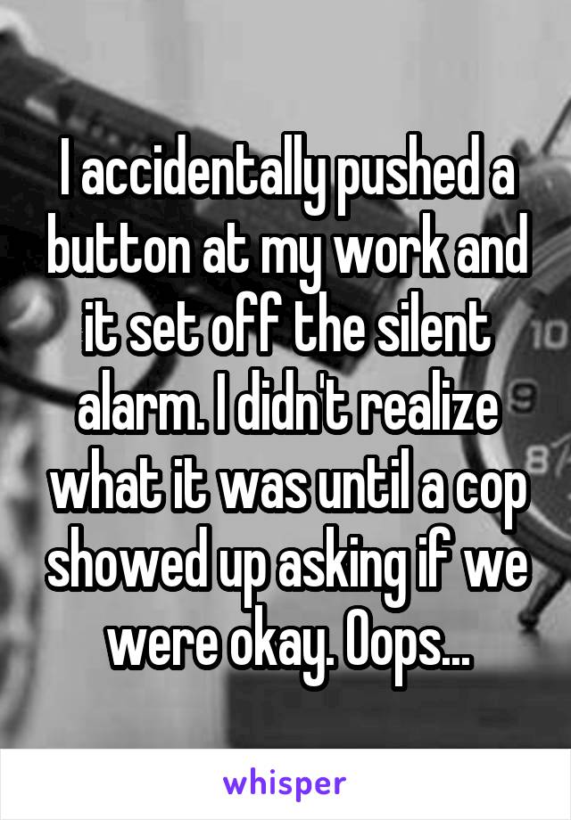 I accidentally pushed a button at my work and it set off the silent alarm. I didn't realize what it was until a cop showed up asking if we were okay. Oops...