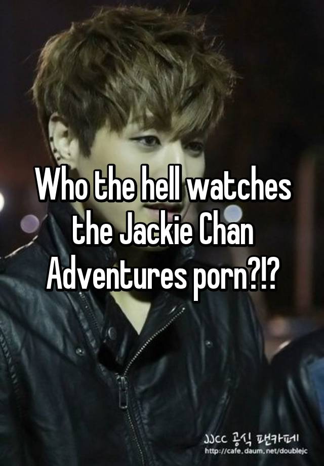 640px x 920px - Who the hell watches the Jackie Chan Adventures porn?!?