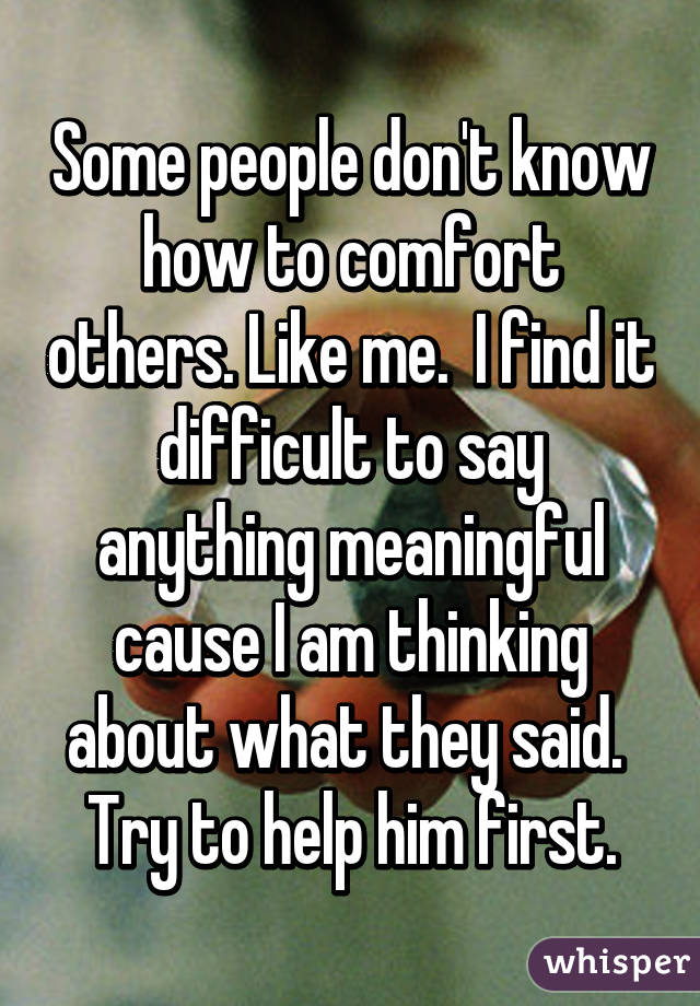 Some people don't know how to comfort others. Like me.  I find it difficult to say anything meaningful cause I am thinking about what they said.  Try to help him first.