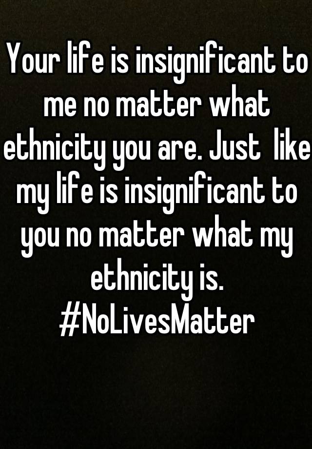 your-life-is-insignificant-to-me-no-matter-what-ethnicity-you-are-just